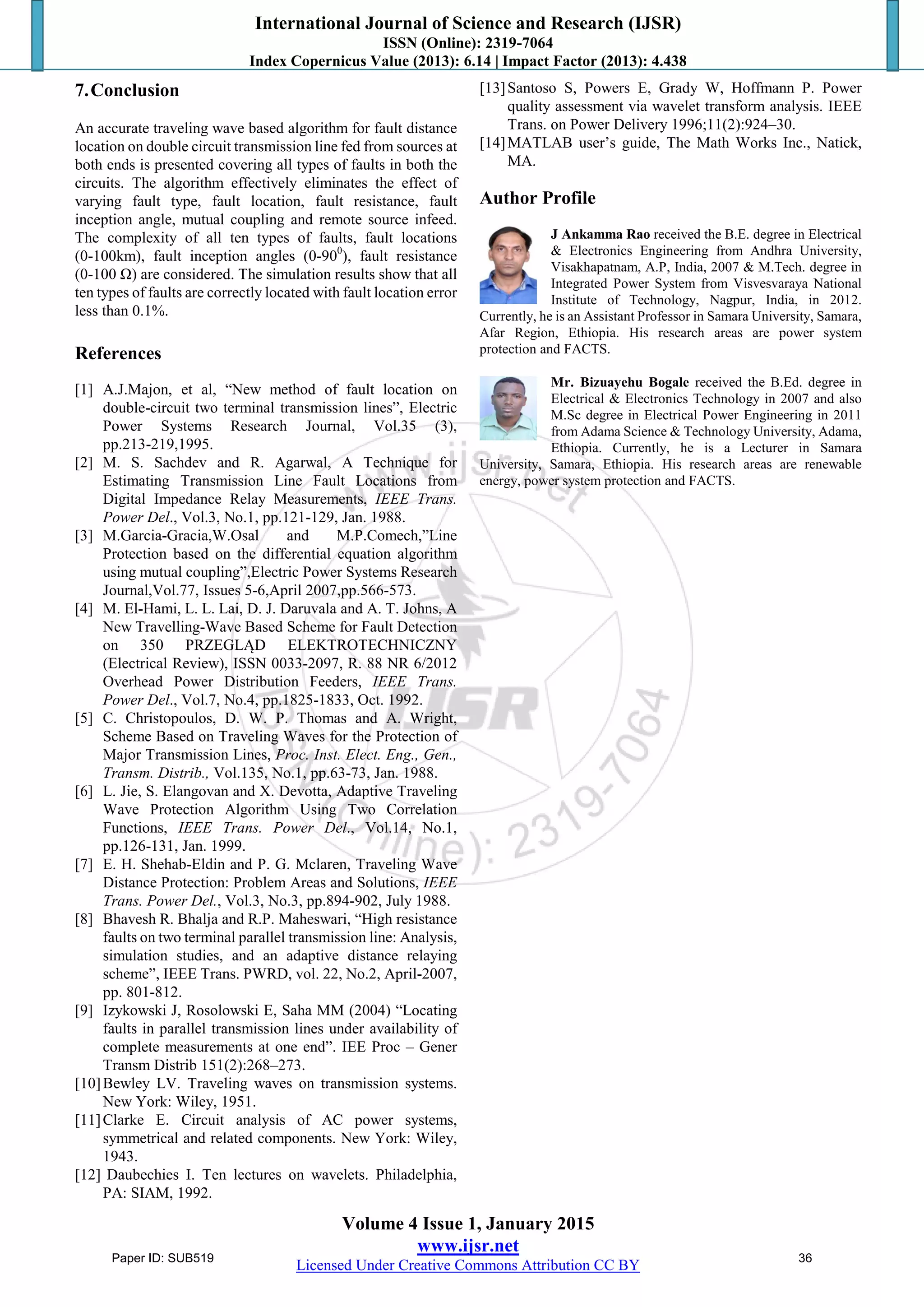 International Journal of Science and Research (IJSR)
ISSN (Online): 2319-7064
Index Copernicus Value (2013): 6.14 | Impact Factor (2013): 4.438
Volume 4 Issue 1, January 2015
www.ijsr.net
Licensed Under Creative Commons Attribution CC BY
7.Conclusion
An accurate traveling wave based algorithm for fault distance
location on double circuit transmission line fed from sources at
both ends is presented covering all types of faults in both the
circuits. The algorithm effectively eliminates the effect of
varying fault type, fault location, fault resistance, fault
inception angle, mutual coupling and remote source infeed.
The complexity of all ten types of faults, fault locations
(0-100km), fault inception angles (0-900
), fault resistance
(0-100 Ω) are considered. The simulation results show that all
ten types of faults are correctly located with fault location error
less than 0.1%.
References
[1] A.J.Majon, et al, “New method of fault location on
double-circuit two terminal transmission lines”, Electric
Power Systems Research Journal, Vol.35 (3),
pp.213-219,1995.
[2] M. S. Sachdev and R. Agarwal, A Technique for
Estimating Transmission Line Fault Locations from
Digital Impedance Relay Measurements, IEEE Trans.
Power Del., Vol.3, No.1, pp.121-129, Jan. 1988.
[3] M.Garcia-Gracia,W.Osal and M.P.Comech,”Line
Protection based on the differential equation algorithm
using mutual coupling”,Electric Power Systems Research
Journal,Vol.77, Issues 5-6,April 2007,pp.566-573.
[4] M. El-Hami, L. L. Lai, D. J. Daruvala and A. T. Johns, A
New Travelling-Wave Based Scheme for Fault Detection
on 350 PRZEGLĄD ELEKTROTECHNICZNY
(Electrical Review), ISSN 0033-2097, R. 88 NR 6/2012
Overhead Power Distribution Feeders, IEEE Trans.
Power Del., Vol.7, No.4, pp.1825-1833, Oct. 1992.
[5] C. Christopoulos, D. W. P. Thomas and A. Wright,
Scheme Based on Traveling Waves for the Protection of
Major Transmission Lines, Proc. Inst. Elect. Eng., Gen.,
Transm. Distrib., Vol.135, No.1, pp.63-73, Jan. 1988.
[6] L. Jie, S. Elangovan and X. Devotta, Adaptive Traveling
Wave Protection Algorithm Using Two Correlation
Functions, IEEE Trans. Power Del., Vol.14, No.1,
pp.126-131, Jan. 1999.
[7] E. H. Shehab-Eldin and P. G. Mclaren, Traveling Wave
Distance Protection: Problem Areas and Solutions, IEEE
Trans. Power Del., Vol.3, No.3, pp.894-902, July 1988.
[8] Bhavesh R. Bhalja and R.P. Maheswari, “High resistance
faults on two terminal parallel transmission line: Analysis,
simulation studies, and an adaptive distance relaying
scheme”, IEEE Trans. PWRD, vol. 22, No.2, April-2007,
pp. 801-812.
[9] Izykowski J, Rosolowski E, Saha MM (2004) “Locating
faults in parallel transmission lines under availability of
complete measurements at one end”. IEE Proc – Gener
Transm Distrib 151(2):268–273.
[10]Bewley LV. Traveling waves on transmission systems.
New York: Wiley, 1951.
[11]Clarke E. Circuit analysis of AC power systems,
symmetrical and related components. New York: Wiley,
1943.
[12] Daubechies I. Ten lectures on wavelets. Philadelphia,
PA: SIAM, 1992.
[13]Santoso S, Powers E, Grady W, Hoffmann P. Power
quality assessment via wavelet transform analysis. IEEE
Trans. on Power Delivery 1996;11(2):924–30.
[14]MATLAB user‟s guide, The Math Works Inc., Natick,
MA.
Author Profile
J Ankamma Rao received the B.E. degree in Electrical
& Electronics Engineering from Andhra University,
Visakhapatnam, A.P, India, 2007 & M.Tech. degree in
Integrated Power System from Visvesvaraya National
Institute of Technology, Nagpur, India, in 2012.
Currently, he is an Assistant Professor in Samara University, Samara,
Afar Region, Ethiopia. His research areas are power system
protection and FACTS.
Mr. Bizuayehu Bogale received the B.Ed. degree in
Electrical & Electronics Technology in 2007 and also
M.Sc degree in Electrical Power Engineering in 2011
from Adama Science & Technology University, Adama,
Ethiopia. Currently, he is a Lecturer in Samara
University, Samara, Ethiopia. His research areas are renewable
energy, power system protection and FACTS.
Paper ID: SUB519 36
 