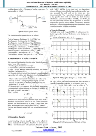 International Journal of Science and Research (IJSR)
ISSN (Online): 2319-7064
Index Copernicus Value (2013): 6.14 | Impact Factor (2013): 4.438
Volume 4 Issue 1, January 2015
www.ijsr.net
Licensed Under Creative Commons Attribution CC BY
model as shown in Fig.1. The value of bus bar capacitance Cs
is assumed to be 0.1 μF.
WAVELET and
WMM
Source A
Source B
FAULT
LOCATOR
Fault
Distance
Figure1: Power System model
The transmission line parameters are as follows:
Positive Sequence Resistance, R1 : 0.0275 Ω / km
Zero Sequence Resistance, R0: 0. 275 Ω/km
Zero Sequence Mutual Resistance, R0m : 0.21 Ω/km
Positive Sequence Inductance, L1 : 0.00102 H/km
Zero Sequence Inductance, L0 : 0.003268 H/km
Zero Sequence Mutual Inductance, L0m : 0.0020 H/km
Positive Sequence Capacitance,C1 : 13 e-0.009
F/km
Zero Sequence Capacitance, C0 : 8.5 e-0.009
F/km
Zero Sequence mutual Capacitance, Com : -5e-009
F/km
5.Application of Wavelet transform
The proposed fault location algorithm using Wavelet Transform
is show in the following steps :
1. Get the signals from transducer output.
2. Transform the signals into modal domain.
3. Apply Discrete Wavelet Transform and obtain the Wavelet
Transform Coefficients (Wmm).
4. If the mode 0 (Wmm0 )is zero, then the fault is identified as an
ungrounded fault and the fault distance is given by the equation :
d= (v x td)/2 (6)
where d is the fault location from source A, v is the wave
velocity of mode 1 having magnitude slightly less than
velocity of light, and td is the time gap between first two
peaks of WTC of mode 1.
5. If the mode 0(Wmm0) is nonzero, then the fault is identified as
a grounded fault and the calculate the time gap tdm between the
first peaks of mode 0 and mode 1.
If tdm > tl/2, then
td
l
= (2l/v) – tx (7)
d=(v x td
l
)/2 (8)
where tl/2 is the travel time delay between mode 0 and mode 1
if the fault is located at the center of the line, x is the distance to
the fault, v is the wave velocity of mode 1, and tx is the time
delay between two consecutive peaks of the WTC mode 1.
Else, the fault distance using (Fault is in second half section of
line).
d= (v x td)/2 (9)
6.Simulation Results
Mutual coupling between parallel lines mostly affect the
ground mode (mode 0) signals, the effect on aerial modes
(Mode 1 and Mode 2) are not significant. Since the ground
mode WTC‟s (WMM_0) are used only to discriminate
between different types of faults (ungrounded, grounded near
end, grounded far end) and not to obtain any time
measurements ( ), so their strong mutual coupling
to the parallel lines will not hinder the fault location
calculations. Aerial mode WTC‟s (WMM_1 and WMM_2)
are not significantly affected by the presence of mutually
coupled lines (parallel lines or double circuit lines), therefore
the distance calculation based on proposed algorithm of single
circuit line remains valid for these cases.
a. Numerical Example
For Fig.2, as the mode 0 signal (WMM_0) is 0 therefore the
fault is ungrounded fault and the distance to the fault point is
given by
Figure 2: WMM spikes during C1A1 fault at 16km
For Fig.3 Travel time delay between first peak of mode 0
(WMM_0) and mode 1 (WMM_1) of signals is given by
Figure 3: WMM spikes during A2G fault at 50km
Paper ID: SUB519 34
 