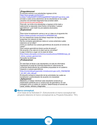 12
¡Preguntémonos!
El docente solicita a sus estudiantes ingresar al link:
https://docs.google.com/forms/d/1-
xrv4dzLT1eAanZuRlIfTVV9PEUbjabfIWttSiTVjdk/edit?usp=drive_web
enviado a cada correo electrónico de los estudiantes en los cuales
resuelve una actividad diagnóstica tipo pruebas saber.
Inicia secuencia para estudiante
Para ello, se invita a los estudiantes a ingresar al link dado y
seleccionar la respuesta clave frente a la temática “cuerpos
geométricos” y así medir los pre-saberes alcanzados.
¡Exploremos!
.
Para iniciar la exploración vamos a ver un video en el siguiente link:
https://www.youtube.com/watch?v=XPRSONHI-bQ
En sus respectivas mesas de trabajo respondan las siguientes
preguntas con relación al video:
De los conceptos geométricos vistos en cursos anteriores cuales
relaciona con el video?
Cómo se clasifican los cuerpos geométricos de acuerdo al número de
caras?
Qué cuerpos geométricos tienen puntos de apoyo?
De acuerdo a los visto en el video qué es una arista?
Luego invitamos a Jugar con la sopa de letras
http://www.educaplay.com/es/recursoseducativos/2304646/sopa_de
_letras_cuerpos_geomet.htm
Consultar los términos
¡Produzcamos!
.
En esta fase se llevan a las estudiantes a la sala de informática
ingresando al portal de Colombia Aprende en colecciones de
contenido desarrollando las actividades propuestas en el cuaderno
respecto a cuerpos geométricos.
http://contenidosparaaprender.mineducacion.gov.co/G_7/M/SM/SM
_M_G07_U02_L06.pdf
El docente revisará el desarrollo de las actividades las cuales se
socializaran y profundizarán de acuerdo a la necesidad.
¡Apliquemos!
Mediante un trabajo individual cada estudiante construirá un
dodecaedro partiendo de su construcción de geométrica. El cual
entregará como un sólido en cartulina. Determinando el número de
caras, aristas, vértices y diagonales.
Marco conceptual.
(Con base en la Actividad 21: Estructurando el marco conceptual del
proyecto relacione el marco conceptual de su Proyecto Educativo TIC).
5.4
 