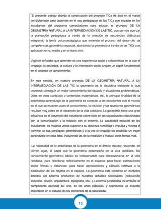 13
“El presente trabajo aborda la construcción del proyecto TICs de aula en el marco
del diplomado para docentes en el uso pedagógico de las TICs con impacto en los
estudiantes del programa computadores para educar, el proyecto DE LA
GEOMETRÍA NATURAL A LA INTERMEDIACIÓN DE LAS TIC, que permite abordar
la planeación pedagógica a través de la creación de secuencias didácticas
integrando la teoría psico-pedagógica que entiende el proceso del desarrollo de
competencias geométrico espacial, abordando la geometría a través de las TICs con
aplicación en su medio y en el diario vivir.
Vigotski señalaba que aprender es una experiencia social y colaborativa en la que el
lenguaje, la sociedad, la cultura y la interacción social juegan un papel fundamental
en el proceso de conocimiento.
En ese sentido, en nuestro proyecto DE LA GEOMETRÍA NATURAL A LA
INTERMEDIACIÓN DE LAS TIC la geometría es la disciplina mediante la que
podemos conseguir un mejor conocimiento del espacio y situaciones problemáticas,
útiles en otros contextos o contenidos matemáticos. Así, la principal finalidad de la
enseñanza-aprendizaje de la geometría es conectar a las estudiantes con el mundo
en el que se mueven, pues el conocimiento, la intuición y las relaciones geométricas
resultan muy útiles en el desarrollo de la vida cotidiana. La geometría tiene una gran
influencia en el desarrollo del estudiante sobre todo en las capacidades relacionadas
con la comunicación y la relación con el entorno. La capacidad espacial de las
estudiantes es muchas veces superior a su destreza numérica e impulsa y mejora el
dominio de sus conceptos geométricos y a la vez el lenguaje les posibilita un mejor
aprendizaje en esta área, incluyendo las de la medición e incluso otros temas más.
La necesidad de la enseñanza de la geometría en el ámbito escolar responde, en
primer lugar, al papel que la geometría desempeña en la vida cotidiana. Un
conocimiento geométrico básico es indispensable para desenvolverse en la vida
cotidiana: para orientarse reflexivamente en el espacio; para hacer estimaciones
sobre formas y distancias; para hacer apreciaciones y cálculos relativos a la
distribución de los objetos en el espacio. La geometría está presente en múltiples
ámbitos del sistema productivo de nuestras actuales sociedades (producción
industrial, diseño, arquitectura, topografía, etc...). La forma geométrica es también un
componente esencial del arte, de las artes plásticas, y representa un aspecto
importante en el estudio de los elementos de la naturaleza.
 