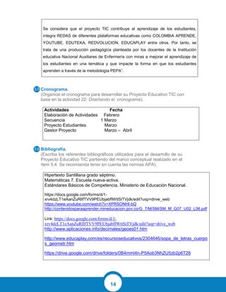 14
Cronograma.
(Organice el cronograma para desarrollar su Proyecto Educativo TIC con
base en la actividad 22: Diseñando el cronograma).
Actividades Fecha
Elaboración de Actividades Febrero
Secuencia 1 Marzo
Proyecto Estudiantes Marzo
Gestor Proyecto Marzo – Abril
Bibliografía.
(Escriba los referentes bibliográficos utilizados para el desarrollo de su
Proyecto Educativo TIC partiendo del marco conceptual realizado en el
ítem 5.4. Se recomienda tener en cuenta las normas APA).
Hipertexto Santillana grado séptimo.
Matemáticas 7. Escuela nueva-activa.
Estándares Básicos de Competencia, Ministerio de Educación Nacional.
https://docs.google.com/forms/d/1-
xrv4dzLT1eAanZuRlIfTVV9PEUbjabfIWttSiTVjdk/edit?usp=drive_web
https://www.youtube.com/watch?v=XPRSONHI-bQ
http://contenidosparaaprender.mineducacion.gov.co/G_7/M/SM/SM_M_G07_U02_L06.pdf
Link: https://docs.google.com/forms/d/1-
xrv4dzLT1eAanZuRlIfTVV9PEUbjabfIWttSiTVjdk/edit?usp=drive_web
http://www.aplicaciones.info/decimales/geoes01.htm
http://www.educaplay.com/es/recursoseducativos/2304646/sopa_de_letras_cuerpo
s_geometr.htm
https://drive.google.com/drive/folders/0B4mmI4n-P5Aob3NhZU5zb2p6T28
Se considera que el proyecto TIC contribuye al aprendizaje de los estudiantes,
integra REDAS de diferentes plataformas educativas como COLOMBIA APRENDE,
YOUTUBE, EDUTEKA, REDVOLUCION, EDUCAPLAY entre otros. Por tanto, se
trata de una producción pedagógica planteada por los docentes de la Institución
educativa Nacional Auxiliares de Enfermería con miras a mejorar el aprendizaje de
los estudiantes en una temática y que impacte la forma en que los estudiantes
aprenden a través de la metodología PEPA”.
5.5
5.6
 
