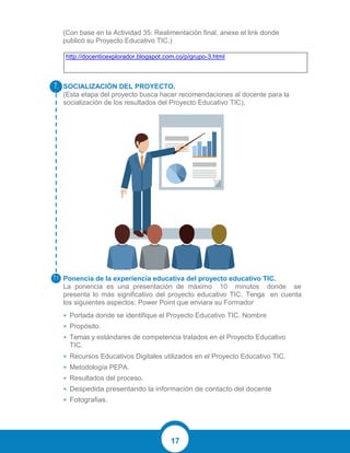 17
(Con base en la Actividad 35: Realimentación final, anexe el link donde
publicó su Proyecto Educativo TIC.)
http://docenticexplorador.blogspot.com.co/p/grupo-3.html
SOCIALIZACIÓN DEL PROYECTO.
(Esta etapa del proyecto busca hacer recomendaciones al docente para la
socialización de los resultados del Proyecto Educativo TIC).
Ponencia de la experiencia educativa del proyecto educativo TIC.
La ponencia es una presentación de máximo 10 minutos donde se
presenta lo más significativo del proyecto educativo TIC. Tenga en cuenta
los siguientes aspectos: Power Point que enviara su Formador
• Portada donde se identifique el Proyecto Educativo TIC. Nombre
• Propósito.
• Temas y estándares de competencia tratados en el Proyecto Educativo
TIC.
• Recursos Educativos Digitales utilizados en el Proyecto Educativo TIC.
• Metodología PEPA.
• Resultados del proceso.
• Despedida presentando la información de contacto del docente
• Fotografias.
7.
7.1
 