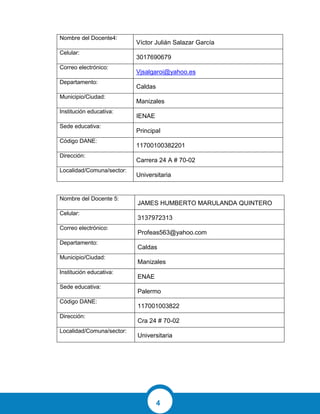 4
Nombre del Docente4:
Víctor Julián Salazar García
Celular:
3017690679
Correo electrónico:
Vjsalgaroi@yahoo.es
Departamento:
Caldas
Municipio/Ciudad:
Manizales
Institución educativa:
IENAE
Sede educativa:
Principal
Código DANE:
11700100382201
Dirección:
Carrera 24 A # 70-02
Localidad/Comuna/sector:
Universitaria
Nombre del Docente 5:
JAMES HUMBERTO MARULANDA QUINTERO
Celular:
3137972313
Correo electrónico:
Profeas563@yahoo.com
Departamento:
Caldas
Municipio/Ciudad:
Manizales
Institución educativa:
ENAE
Sede educativa:
Palermo
Código DANE:
117001003822
Dirección:
Cra 24 # 70-02
Localidad/Comuna/sector:
Universitaria
 