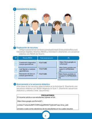 5
DIAGNÓSTICO INICIAL:
Exploración de recursos.
W(Diligencieesteítemteniendoencuentalaactividad5:EvaluandolosRecursos
Educativos Digitales Abiertos (REDA) y Actividad 6: Diseñando una secuencia
didáctica con REDA del Nivel1).
Acercamiento a la secuencia didáctica.
(Con base en los recursos seleccionados en la Actividad 6: Diseñando una
secuencia didáctica con REDA diligencie la Guía 1. Diseñando secuencias
didácticas y anéxela a este documento).
PREGUNTEMOS
El docente solicita a sus estudiantes ingresar al link:
https://docs.google.com/forms/d/1-
xrv4dzLT1eAanZuRlIfTVV9PEUbjabfIWttSiTVjdk/edit?usp=drive_web
enviado a cada correo electrónico de los estudiantes en los cuales resuelve
ww
# Recurso (REDA) Portal donde loencontró URL
1
2
3
2.
2.1
2.2
Cuestionario diagnostico
cuerpos geométricos.
YOUTUBE
YOUTUBE
https://docs.google.co
m/forms/d/
https://www.youtube.com
/watch?v=XPRSONHI-
bQ
https://www.youtube.co
m/watch?v=XPRSONHI-
bQ
Las figuras y cuerpos
geométricos.
Descripción del área en
cuerpos geométricos.
YOUTUBE
 