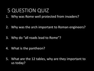 5 QUESTION QUIZ
1. Why was Rome well protected from invaders?
2. Why was the arch important to Roman engineers?
3. Why do “all roads lead to Rome”?
4. What is the pantheon?
5. What are the 12 tables, why are they important to
us today?
 