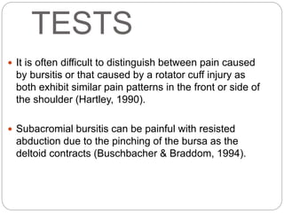 TESTS
 It is often difficult to distinguish between pain caused
by bursitis or that caused by a rotator cuff injury as
both exhibit similar pain patterns in the front or side of
the shoulder (Hartley, 1990).
 Subacromial bursitis can be painful with resisted
abduction due to the pinching of the bursa as the
deltoid contracts (Buschbacher & Braddom, 1994).
 