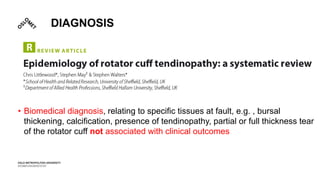 DIAGNOSIS
• Biomedical diagnosis, relating to specific tissues at fault, e.g. , bursal
thickening, calcification, presence of tendinopathy, partial or full thickness tear
of the rotator cuff not associated with clinical outcomes
 