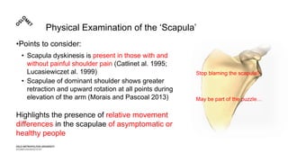 Physical Examination of the ‘Scapula’
•Points to consider:
• Scapula dyskinesis is present in those with and
without painful shoulder pain (Catlinet al. 1995;
Lucasiewiczet al. 1999)
• Scapulae of dominant shoulder shows greater
retraction and upward rotation at all points during
elevation of the arm (Morais and Pascoal 2013)
Highlights the presence of relative movement
differences in the scapulae of asymptomatic or
healthy people
Stop blaming the scapula!!
May be part of the puzzle…
 