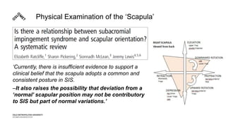 Physical Examination of the ‘Scapula’
‘Currently, there is insufficient evidence to support a
clinical belief that the scapula adopts a common and
consistent posture in SIS.
–It also raises the possibility that deviation from a
‘normal’ scapular position may not be contributory
to SIS but part of normal variations.’
 