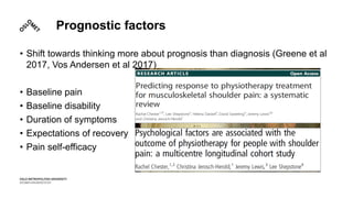Prognostic factors
• Shift towards thinking more about prognosis than diagnosis (Greene et al
2017, Vos Andersen et al 2017)
• Baseline pain
• Baseline disability
• Duration of symptoms
• Expectations of recovery
• Pain self-efficacy
 
