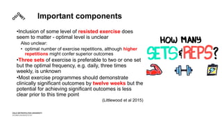 Important components
•Inclusion of some level of resisted exercise does
seem to matter - optimal level is unclear
Also unclear:
• optimal number of exercise repetitions, although higher
repetitions might confer superior outcomes
•Three sets of exercise is preferable to two or one set
but the optimal frequency, e.g. daily, three times
weekly, is unknown
•Most exercise programmes should demonstrate
clinically significant outcomes by twelve weeks but the
potential for achieving significant outcomes is less
clear prior to this time point
(Littlewood et al 2015)
 
