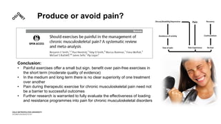 Produce or avoid pain?
Conclusion:
• Painful exercises offer a small but sign. benefit over pain-free exercises in
the short term (moderate quality of evidence)
• In the medium and long term there is no clear superiority of one treatment
over another
• Pain during therapeutic exercise for chronic musculoskeletal pain need not
be a barrier to successful outcomes
• Further research is warranted to fully evaluate the effectiveness of loading
and resistance programmes into pain for chronic musculoskeletal disorders
 
