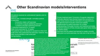 Other Scandinavian models/interventions
All patients received an corticosteroid injection prior to
treatment
Reduce pain, increase strength, normalize posture
6 exercises:
2 eccentric rotator cuff exercises
3 concentric scapula stabilizing exercises
1 posterior shoulder stretching exercise
7 individual treatments for 12 weeks,
Daily home exercises for 12 weeks
The patients were not allowed to exceed 5 on this 0-10
scale when they performed the exercises; however, they
were recommended to feel some pain
during loading.
Primary treatment goal: Correction of scapula malposition,
Particular attention was directed toward the correction of
upper body posture and the restoration of scapulothoracic
and glenohumeral muscular control and stability
supplemented by patient education for a better
understanding of shoulder function and treatment principles
Treatment sessions of forty minutes were given twice weekly
for twelve weeks
Exercises that the patient had learned to master correctly
were given as home exercises, but only one or two at a time
The principal focus was on relearning of normal movement patterns, which
could then be transferred to daily activities. The initial aim was to unload the
stress on the rotator cuff and subacromial structures. During this phase, a
mirror for awareness of posture, manual techniques for loosening tense
muscles, an elastic rubber band, and a sling fixed to the ceiling were used.
The patients received immediate feedback and correction (supervision) by
the physiotherapist. Once dysfunctional neuromuscular patterns were
normalised, endurance exercises were performed with gradually increasing
resistance. Principles of closed and open kinetic chain and plyometric
exercises were incorporated in the next phase of training.
Patients had an adjusted programme at home, which consisted of correction
of alignment during daily living and simple low loaded exercises with a thin
elastic cord to provide assistance and resistance to the movement.
Simple advice was given.
 