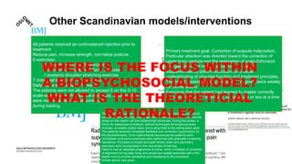 Other Scandinavian models/interventions
All patients received an corticosteroid injection prior to
treatment
Reduce pain, increase strength, normalize posture
6 exercises:
2 eccentric rotator cuff exercises
3 concentric scapula stabilizing exercises
1 posterior shoulder stretching exercise
7 individual treatments for 12 weeks,
Daily home exercises for 12 weeks
The patients were not allowed to exceed 5 on this 0-10
scale when they performed the exercises; however, they
were recommended to feel some pain
during loading.
Primary treatment goal: Correction of scapula malposition,
Particular attention was directed toward the correction of
upper body posture and the restoration of scapulothoracic
and glenohumeral muscular control and stability
supplemented by patient education for a better
understanding of shoulder function and treatment principles
Treatment sessions of forty minutes were given twice weekly
for twelve weeks
Exercises that the patient had learned to master correctly
were given as home exercises, but only one or two at a time
The principal focus was on relearning of normal movement patterns, which
could then be transferred to daily activities. The initial aim was to unload the
stress on the rotator cuff and subacromial structures. During this phase, a
mirror for awareness of posture, manual techniques for loosening tense
muscles, an elastic rubber band, and a sling fixed to the ceiling were used.
The patients received immediate feedback and correction (supervision) by
the physiotherapist. Once dysfunctional neuromuscular patterns were
normalised, endurance exercises were performed with gradually increasing
resistance. Principles of closed and open kinetic chain and plyometric
exercises were incorporated in the next phase of training.
Patients had an adjusted programme at home, which consisted of correction
of alignment during daily living and simple low loaded exercises with a thin
elastic cord to provide assistance and resistance to the movement.
Simple advice was given.
WHERE IS THE FOCUS WITHIN
A BIOPSYCHOSOCIAL MODEL?
WHAT IS THE THEORETICIAL
RATIONALE?
 