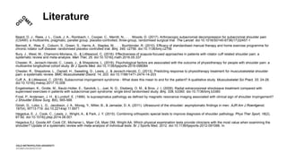 Literature
Beard, D. J., Rees, J. L., Cook, J. A., Rombach, I., Cooper, C., Merritt, N., . . . Woods, D. (2017). Arthroscopic subacromial decompression for subacromial shoulder pain
(CSAW): a multicentre, pragmatic, parallel group, placebo-controlled, three-group, randomised surgical trial. The Lancet. doi:10.1016/S0140-6736(17)32457-1
Bennell, K., Wee, E., Coburn, S., Green, S., Harris, A., Staples, M., . . . Buchbinder, R. (2010). Efficacy of standardised manual therapy and home exercise programme for
chronic rotator cuff disease: randomised placebo controlled trial. Bmj, 340, c2756. doi:10.1136/bmj.c2756
Bury, J., West, M., Chamorro-Moriana, G., & Littlewood, C. (2016). Effectiveness of scapula-focused approaches in patients with rotator cuff related shoulder pain: a
systematic review and meta-analysis. Man Ther, 25. doi:10.1016/j.math.2016.05.337
Chester, R., Jerosch-Herold, C., Lewis, J., & Shepstone, L. (2016). Psychological factors are associated with the outcome of physiotherapy for people with shoulder pain: a
multicentre longitudinal cohort study. Br J Sports Med. doi:10.1136/bjsports-2016-096084
Chester, R., Shepstone, L., Daniell, H., Sweeting, D., Lewis, J., & Jerosch-Herold, C. (2013). Predicting response to physiotherapy treatment for musculoskeletal shoulder
pain: a systematic review. BMC Musculoskelet Disord, 14, 203. doi:10.1186/1471-2474-14-203
Cuff, A., & Littlewood, C. (2018). Subacromial impingement syndrome - What does this mean to and for the patient? A qualitative study. Musculoskelet Sci Pract, 33, 24-28.
doi:10.1016/j.msksp.2017.10.008
Engebretsen, K., Grotle, M., Bautz-Holter, E., Sandvik, L., Juel, N. G., Ekeberg, O. M., & Brox, J. I. (2009). Radial extracorporeal shockwave treatment compared with
supervised exercises in patients with subacromial pain syndrome: single blind randomised study. Bmj, 339, b3360. doi:10.1136/bmj.b3360
Frost, P., Andersen, J. H., & Lundorf, E. (1999). Is supraspinatus pathology as defined by magnetic resonance imaging associated with clinical sign of shoulder impingement?
J Shoulder Elbow Surg, 8(6), 565-568.
Girish, G., Lobo, L. G., Jacobson, J. A., Morag, Y., Miller, B., & Jamadar, D. A. (2011). Ultrasound of the shoulder: asymptomatic findings in men. AJR Am J Roentgenol,
197(4), W713-719. doi:10.2214/ajr.11.6971
Hegedus, E. J., Cook, C., Lewis, J., Wright, A., & Park, J. Y. (2015). Combining orthopedic special tests to improve diagnosis of shoulder pathology. Phys Ther Sport, 16(2),
87-92. doi:10.1016/j.ptsp.2014.08.001
Hegedus EJ, Goode AP, Cook CE, Michener L, Myer CA, Myer DM, Wright AA. Which physical examination tests provide clinicians with the most value when examining the
shoulder? Update of a systematic review with meta-analysis of individual tests. Br J Sports Med. 2012. doi:10.1136/bjsports-2012-091066. In.
 