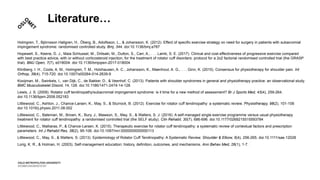 Literature…
Holmgren, T., Björnsson Hallgren, H., Öberg, B., Adolfsson, L., & Johansson, K. (2012). Effect of specific exercise strategy on need for surgery in patients with subacromial
impingement syndrome: randomised controlled study. Bmj, 344. doi:10.1136/bmj.e787
Hopewell, S., Keene, D. J., Maia Schlussel, M., Dritsaki, M., Dutton, S., Carr, A., . . . Lamb, S. E. (2017). Clinical and cost-effectiveness of progressive exercise compared
with best practice advice, with or without corticosteroid injection, for the treatment of rotator cuff disorders: protocol for a 2x2 factorial randomised controlled trial (the GRASP
trial). BMJ Open, 7(7), e018004. doi:10.1136/bmjopen-2017-018004
Klintberg, I. H., Cools, A. M., Holmgren, T. M., Holzhausen, A. C., Johansson, K., Maenhout, A. G., . . . Ginn, K. (2015). Consensus for physiotherapy for shoulder pain. Int
Orthop, 39(4), 715-720. doi:10.1007/s00264-014-2639-9
Kooijman, M., Swinkels, I., van Dijk, C., de Bakker, D., & Veenhof, C. (2013). Patients with shoulder syndromes in general and physiotherapy practice: an observational study.
BMC Musculoskelet Disord, 14, 128. doi:10.1186/1471-2474-14-128
Lewis, J. S. (2009). Rotator cuff tendinopathy/subacromial impingement syndrome: is it time for a new method of assessment? Br J Sports Med, 43(4), 259-264.
doi:10.1136/bjsm.2008.052183
Littlewood, C., Ashton, J., Chance-Larsen, K., May, S., & Sturrock, B. (2012). Exercise for rotator cuff tendinopathy: a systematic review. Physiotherapy, 98(2), 101-109.
doi:10.1016/j.physio.2011.08.002
Littlewood, C., Bateman, M., Brown, K., Bury, J., Mawson, S., May, S., & Walters, S. J. (2016). A self-managed single exercise programme versus usual physiotherapy
treatment for rotator cuff tendinopathy: a randomised controlled trial (the SELF study). Clin Rehabil, 30(7), 686-696. doi:10.1177/0269215515593784
Littlewood, C., Malliaras, P., & Chance-Larsen, K. (2015). Therapeutic exercise for rotator cuff tendinopathy: a systematic review of contextual factors and prescription
parameters. Int J Rehabil Res, 38(2), 95-106. doi:10.1097/mrr.0000000000000113
Littlewood, C., May, S., & Walters, S. (2013). Epidemiology of Rotator Cuff Tendinopathy: A Systematic Review. Shoulder & Elbow, 5(4), 256-265. doi:10.1111/sae.12028
Lorig, K. R., & Holman, H. (2003). Self-management education: history, definition, outcomes, and mechanisms. Ann Behav Med, 26(1), 1-7.
 