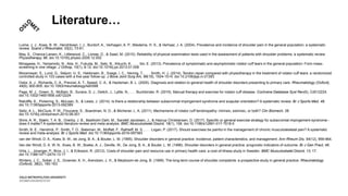 Literature…
Luime, J. J., Koes, B. W., Hendriksen, I. J., Burdorf, A., Verhagen, A. P., Miedema, H. S., & Verhaar, J. A. (2004). Prevalence and incidence of shoulder pain in the general population; a systematic
review. Scand J Rheumatol, 33(2), 73-81.
May, S., Chance-Larsen, K., Littlewood, C., Lomas, D., & Saad, M. (2010). Reliability of physical examination tests used in the assessment of patients with shoulder problems: a systematic review.
Physiotherapy, 96. doi:10.1016/j.physio.2009.12.002
Minagawa, H., Yamamoto, N., Abe, H., Fukuda, M., Seki, N., Kikuchi, K., . . . Itoi, E. (2013). Prevalence of symptomatic and asymptomatic rotator cuff tears in the general population: From mass-
screening in one village. J Orthop, 10(1), 8-12. doi:10.1016/j.jor.2013.01.008
Moosmayer, S., Lund, G., Seljom, U. S., Haldorsen, B., Svege, I. C., Hennig, T., . . . Smith, H. J. (2014). Tendon repair compared with physiotherapy in the treatment of rotator cuff tears: a randomized
controlled study in 103 cases with a five-year follow-up. J Bone Joint Surg Am, 96(18), 1504-1514. doi:10.2106/jbjs.m.01393
Ostor, A. J., Richards, C. A., Prevost, A. T., Speed, C. A., & Hazleman, B. L. (2005). Diagnosis and relation to general health of shoulder disorders presenting to primary care. Rheumatology (Oxford),
44(6), 800-805. doi:10.1093/rheumatology/keh598
Page, M. J., Green, S., McBain, B., Surace, S. J., Deitch, J., Lyttle, N., . . . Buchbinder, R. (2016). Manual therapy and exercise for rotator cuff disease. Cochrane Database Syst Rev(6), Cd012224.
doi:10.1002/14651858.cd012224
Ratcliffe, E., Pickering, S., McLean, S., & Lewis, J. (2014). Is there a relationship between subacromial impingement syndrome and scapular orientation? A systematic review. Br J Sports Med, 48.
doi:10.1136/bjsports-2013-092389
Seitz, A. L., McClure, P. W., Finucane, S., Boardman, N. D., & Michener, L. A. (2011). Mechanisms of rotator cuff tendinopathy: intrinsic, extrinsic, or both? Clin Biomech, 26.
doi:10.1016/j.clinbiomech.2010.08.001
Shire, A. R., Stæhr, T. A. B., Overby, J. B., Bastholm Dahl, M., Sandell Jacobsen, J., & Høyrup Christiansen, D. (2017). Specific or general exercise strategy for subacromial impingement syndrome–
does it matter? A systematic literature review and meta analysis. BMC Musculoskelet Disord, 18(1), 158. doi:10.1186/s12891-017-1518-0
Smith, B. E., Hendrick, P., Smith, T. O., Bateman, M., Moffatt, F., Rathleff, M. S., . . . Logan, P. (2017). Should exercises be painful in the management of chronic musculoskeletal pain? A systematic
review and meta-analysis. Br J Sports Med. doi:10.1136/bjsports-2016-097383
van der Windt, D. A., Koes, B. W., de Jong, B. A., & Bouter, L. M. (1995). Shoulder disorders in general practice: incidence, patient characteristics, and management. Ann Rheum Dis, 54(12), 959-964.
Van der Windt, D. A. W. N., Koes, B. W., Boeke, A. J., Deville, W., De Jong, B. A., & Bouter, L. M. (1996). Shoulder disorders in general practice: prognostic indicators of outcome. Br J Gen Pract, 46.
Virta, L., Joranger, P., Brox, J. I., & Eriksson, R. (2012). Costs of shoulder pain and resource use in primary health care: a cost-of-illness study in Sweden. BMC Musculoskelet Disord, 13, 17.
doi:10.1186/1471-2474-13-17
Winters, J. C., Sobel, J. S., Groenier, K. H., Arendzen, J. H., & Meyboom-de Jong, B. (1999). The long-term course of shoulder complaints: a prospective study in general practice. Rheumatology
(Oxford), 38(2), 160-163.
 