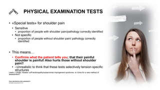 PHYSICAL EXAMINATION TESTS
• «Special tests» for shoulder pain
• Sensitive
• proportion of people with shoulder pain/pathology correctly identified
• Not specific
• proportion of people without shoulder pain/ pathology correctly
identified
• This means…
• Confirms what the patient tells you; that their painful
shoulder is painful! Also hurts those without shoulder
pain!!
• –Unrealistic to think that these tests selectively tension specific
structures
Lewis J (2008). Rotator cuff tendinopathy/subacromial impingement syndrome: is it time for a new method of
assessment?
 