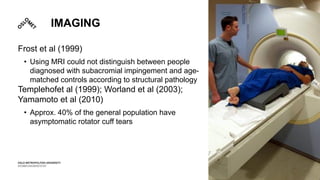 IMAGING
Frost et al (1999)
• Using MRI could not distinguish between people
diagnosed with subacromial impingement and age-
matched controls according to structural pathology
Templehofet al (1999); Worland et al (2003);
Yamamoto et al (2010)
• Approx. 40% of the general population have
asymptomatic rotator cuff tears
 