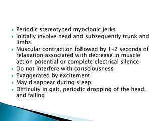  Periodic stereotyped myoclonic jerks
 Initially involve head and subsequently trunk and
limbs
 Muscular contraction followed by 1–2 seconds of
relaxation associated with decrease in muscle
action potential or complete electrical silence
 Do not interfere with consciousness
 Exaggerated by excitement
 May disappear during sleep
 Difficulty in gait, periodic dropping of the head,
and falling
 