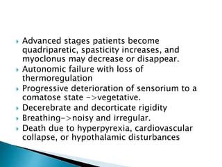  Advanced stages patients become
quadriparetic, spasticity increases, and
myoclonus may decrease or disappear.
 Autonomic failure with loss of
thermoregulation
 Progressive deterioration of sensorium to a
comatose state ->vegetative.
 Decerebrate and decorticate rigidity
 Breathing->noisy and irregular.
 Death due to hyperpyrexia, cardiovascular
collapse, or hypothalamic disturbances
 