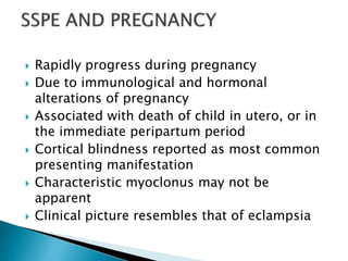  Rapidly progress during pregnancy
 Due to immunological and hormonal
alterations of pregnancy
 Associated with death of child in utero, or in
the immediate peripartum period
 Cortical blindness reported as most common
presenting manifestation
 Characteristic myoclonus may not be
apparent
 Clinical picture resembles that of eclampsia
 