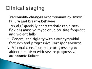 i. Personality changes accompanied by school
failure and bizarre behavior
ii. Axial (Especially characteristic rapid neck
flexion) massive myoclonus causing frequent
and violent falls
iii. Generalized rigidity with extrapyramidal
features and progressive unresponsiveness
iv. Minimal conscious state progressing to
akinetic mutism with severe progressive
autonomic failure
 