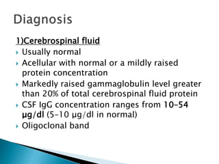 1)Cerebrospinal fluid
 Usually normal
 Acellular with normal or a mildly raised
protein concentration
 Markedly raised gammaglobulin level greater
than 20% of total cerebrospinal fluid protein
 CSF IgG concentration ranges from 10–54
μg/dl (5–10 μg/dl in normal)
 Oligoclonal band
 