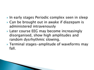  In early stages Periodic complex seen in sleep
 Can be brought out in awake if diazepam is
administered intravenously
 Later course EEG may become increasingly
disorganised, show high amplitudes and
random dysrhythmic slowing.
 Terminal stages-amplitude of waveforms may
fall.
 