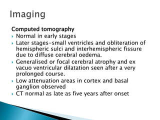 Computed tomography
 Normal in early stages
 Later stages-small ventricles and obliteration of
hemispheric sulci and interhemispheric fissure
due to diffuse cerebral oedema.
 Generalised or focal cerebral atrophy and ex
vacuo ventricular dilatation seen after a very
prolonged course.
 Low attenuation areas in cortex and basal
ganglion observed
 CT normal as late as five years after onset
 
