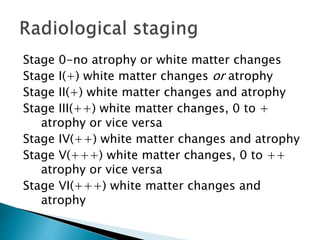 Stage 0-no atrophy or white matter changes
Stage I(+) white matter changes or atrophy
Stage II(+) white matter changes and atrophy
Stage III(++) white matter changes, 0 to +
atrophy or vice versa
Stage IV(++) white matter changes and atrophy
Stage V(+++) white matter changes, 0 to ++
atrophy or vice versa
Stage VI(+++) white matter changes and
atrophy
 