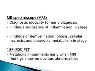 MR spectroscopy (MRS)
 Diagnostic modality for early diagnosis
 Findings suggestive of inflammation in stage
II
 Findings of demyelination, gliosis, cellular
necrosis, and anaerobic metabolism in stage
III
18F-FDG PET
 Metabolic impairments early when MRI
findings show no obvious abnormalities
 