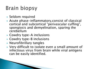  Seldom required
 Acute phase-inflammatory,consist of classical
cortical and subcortical "perivascular cuffing",
spongiosis and demyelination, sparing the
cerebellum
 Cowdry type-A inclusions
 Cowdry type-B inclusions
 Neurofibrillary tangles
 Very difficult to isolate even a small amount of
infectious virus from brain while viral antigens
can be easily identified.
 
