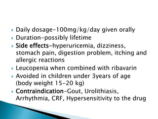  Daily dosage-100mg/kg/day given orally
 Duration-possibly lifetime
 Side effects-hyperuricemia, dizziness,
stomach pain, digestion problem, itching and
allergic reactions
 Leucopenia when combined with ribavarin
 Avoided in children under 3years of age
(body weight 15-20 kg)
 Contraindication-Gout, Urolithiasis,
Arrhythmia, CRF, Hypersensitivity to the drug
 