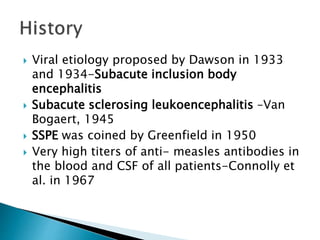 Viral etiology proposed by Dawson in 1933
and 1934-Subacute inclusion body
encephalitis
 Subacute sclerosing leukoencephalitis –Van
Bogaert, 1945
 SSPE was coined by Greenfield in 1950
 Very high titers of anti- measles antibodies in
the blood and CSF of all patients-Connolly et
al. in 1967
 