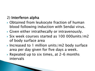 2) Interferon alpha
 Obtained from leukocyte fraction of human
blood following induction with Sendai virus.
 Given either intrathecally or intravenously.
 Six week courses started as 100 000units/m2
of body surface area
 Increased to 1 million units/m2 body surface
area per day given for five days a week.
 Repeated up to six times, at 2–6 months
intervals
 