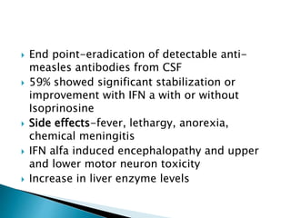  End point-eradication of detectable anti-
measles antibodies from CSF
 59% showed significant stabilization or
improvement with IFN a with or without
Isoprinosine
 Side effects-fever, lethargy, anorexia,
chemical meningitis
 IFN alfa induced encephalopathy and upper
and lower motor neuron toxicity
 Increase in liver enzyme levels
 