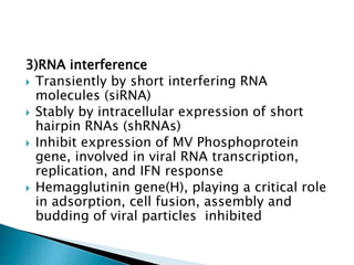 3)RNA interference
 Transiently by short interfering RNA
molecules (siRNA)
 Stably by intracellular expression of short
hairpin RNAs (shRNAs)
 Inhibit expression of MV Phosphoprotein
gene, involved in viral RNA transcription,
replication, and IFN response
 Hemagglutinin gene(H), playing a critical role
in adsorption, cell fusion, assembly and
budding of viral particles inhibited
 
