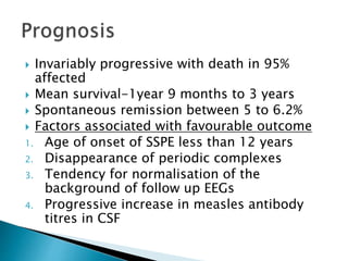  Invariably progressive with death in 95%
affected
 Mean survival-1year 9 months to 3 years
 Spontaneous remission between 5 to 6.2%
 Factors associated with favourable outcome
1. Age of onset of SSPE less than 12 years
2. Disappearance of periodic complexes
3. Tendency for normalisation of the
background of follow up EEGs
4. Progressive increase in measles antibody
titres in CSF
 