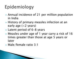  Annual incidence of 21 per million population
in India
 History of primary measles infection at an
early age (<2 years)
 Latent period of 6–8 years
 Measles under age of 1 year carry a risk of 16
times greater than those at age 5 years or
later
 Male/female ratio 3:1
 