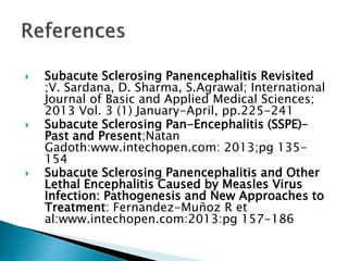  Subacute Sclerosing Panencephalitis Revisited
;V. Sardana, D. Sharma, S.Agrawal; International
Journal of Basic and Applied Medical Sciences;
2013 Vol. 3 (1) January-April, pp.225-241
 Subacute Sclerosing Pan-Encephalitis (SSPE)–
Past and Present;Natan
Gadoth:www.intechopen.com: 2013;pg 135-
154
 Subacute Sclerosing Panencephalitis and Other
Lethal Encephalitis Caused by Measles Virus
Infection: Pathogenesis and New Approaches to
Treatment: Fernandez-Muñoz R et
al:www.intechopen.com:2013:pg 157-186
 
