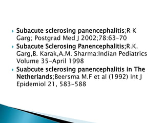  Subacute sclerosing panencephalitis;R K
Garg; Postgrad Med J 2002;78:63–70
 Subacute Sclerosing Panencephalitis;R.K.
Garg,B. Karak,A.M. Sharma:Indian Pediatrics
Volume 35-April 1998
 Suabcute sclerosing panencephalitis in The
Netherlands;Beersma M.F et al (1992) Int J
Epidemiol 21, 583-588
 