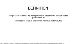 DEFINITION
Progressive and fatal neurodegenerative encephalitis caused by the
persistence of
the measles virus in the central nervous system (CNS)
Mekki M, Eley B, Hardie D, Wilmshurst JM. Subacute sclerosing panencephalitis: clinical phenotype, epidemiology, and preventive interventions. Developmental Medicine & Child Neurology. 2019
 