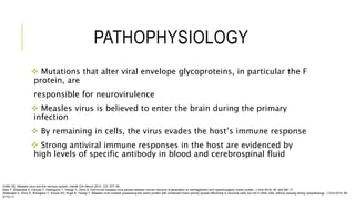 PATHOPHYSIOLOGY
 Mutations that alter viral envelope glycoproteins, in particular the F
protein, are
responsible for neurovirulence
 Measles virus is believed to enter the brain during the primary
infection
 By remaining in cells, the virus evades the host’s immune response
 Strong antiviral immune responses in the host are evidenced by
high levels of specific antibody in blood and cerebrospinal fluid
Griffin DE. Measles virus and the nervous system. Handb Clin Neurol 2014; 123: 577–90.
Sato Y, Watanabe S, Fukuda Y, Hashiguchi T, Yanagi Y, Ohno S. Cell-to-cell measles virus spread between human neurons is dependent on hemagglutinin and hyperfusogenic fusion protein. J Virol 2018; 92: e02166–17.
Watanabe S, Ohno S, Shirogane Y, Suzuki SO, Koga R, Yanagi Y. Measles virus mutants possessing the fusion protein with enhanced fusion activity spread effectively in neuronal cells, but not in other cells, without causing strong cytopathology. J Virol 2015; 89:
2710–17.
 