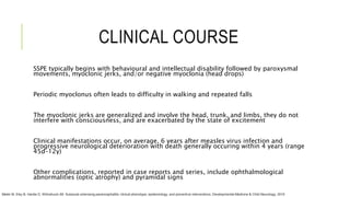CLINICAL COURSE
SSPE typically begins with behavioural and intellectual disability followed by paroxysmal
movements, myoclonic jerks, and/or negative myoclonia (head drops)
Periodic myoclonus often leads to difficulty in walking and repeated falls
The myoclonic jerks are generalized and involve the head, trunk, and limbs, they do not
interfere with consciousness, and are exacerbated by the state of excitement
Clinical manifestations occur, on average, 6 years after measles virus infection and
progressive neurological deterioration with death generally occuring within 4 years (range
45d–12y)
Other complications, reported in case reports and series, include ophthalmological
abnormalities (optic atrophy) and pyramidal signs
Mekki M, Eley B, Hardie D, Wilmshurst JM. Subacute sclerosing panencephalitis: clinical phenotype, epidemiology, and preventive interventions. Developmental Medicine & Child Neurology. 2019
 