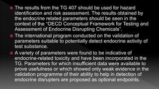  The results from the TG 407 should be used for hazard
identification and risk assessment. The results obtained by
the endocrine related parameters should be seen in the
context of the “OECD Conceptual Framework for Testing and
Assessment of Endocrine Disrupting Chemicals”.
 The international program conducted on the validation of
parameters suitable to potentially detect endocrine activity of
test substance.
 A variety of parameters were found to be indicative of
endocrine-related toxicity and have been incorporated in the
TG. Parameters for which insufficient data were available to
prove usefulness or which showed only weak evidence in the
validation programme of their ability to help in detection of
endocrine disrupters are proposed as optional endpoints.
 