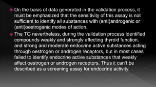  On the basis of data generated in the validation process, it
must be emphasized that the sensitivity of this assay is not
sufficient to identify all substances with (anti)androgenic or
(anti)oestrogenic modes of action.
 The TG nevertheless, during the validation process identified
compounds weakly and strongly affecting thyroid function,
and strong and moderate endocrine active substances acting
through oestrogen or androgen receptors, but in most cases
failed to identify endocrine active substances that weakly
affect oestrogen or androgen receptors. Thus it can’t be
described as a screening assay for endocrine activity.
 