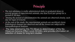  The test substance is orally administered daily in graduated doses to
several groups of experimental animals, one dose level per group for a
period of 28 days.
 During the period of administration the animals are observed closely, each
day for signs of toxicity.
 At the end of the study, the experimental animals are sacrificed. Gross
Pathological changes are observed and all the tissues are subjected to
histopathological analyses.
 The data obtained by this TG Allows to determination of the No-
Observed Adverse Effect Level (NOAEL) and provide information on
selection of doses for long term studies
 