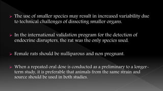  The use of smaller species may result in increased variability due
to technical challenges of dissecting smaller organs.
 In the international validation program for the detection of
endocrine disrupters, the rat was the only species used.
 Female rats should be nulliparous and non pregnant.
 When a repeated oral dose is conducted as a preliminary to a longer-
term study, it is preferable that animals from the same strain and
source should be used in both studies.
 