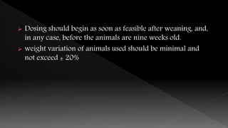  Dosing should begin as soon as feasible after weaning, and,
in any case, before the animals are nine weeks old.
 weight variation of animals used should be minimal and
not exceed ± 20%
 
